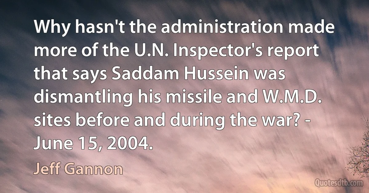 Why hasn't the administration made more of the U.N. Inspector's report that says Saddam Hussein was dismantling his missile and W.M.D. sites before and during the war? - June 15, 2004. (Jeff Gannon)