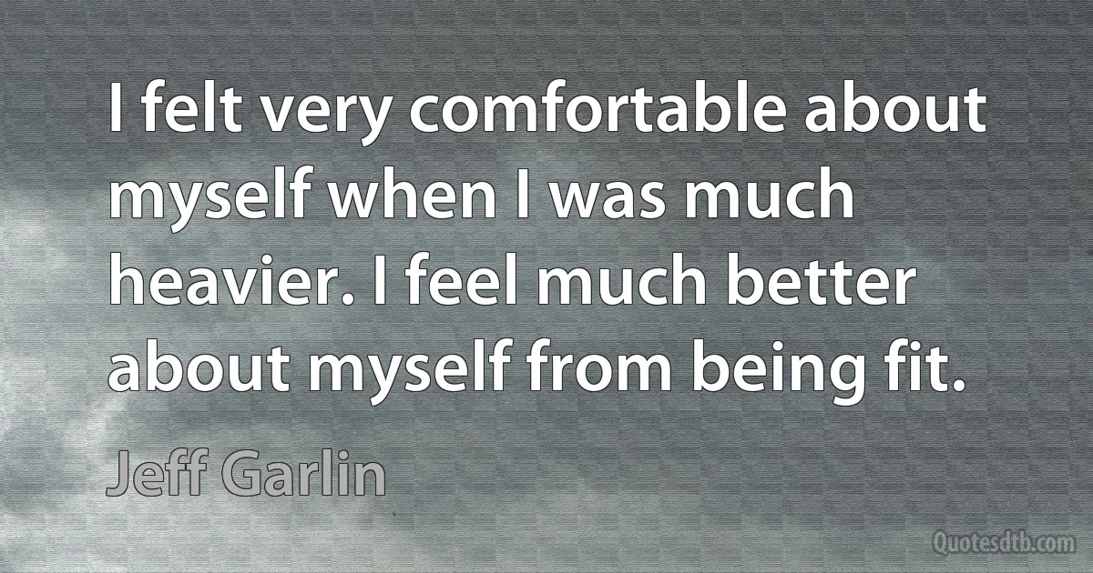 I felt very comfortable about myself when I was much heavier. I feel much better about myself from being fit. (Jeff Garlin)