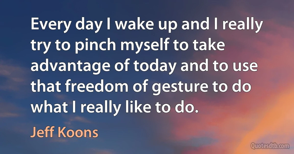 Every day I wake up and I really try to pinch myself to take advantage of today and to use that freedom of gesture to do what I really like to do. (Jeff Koons)