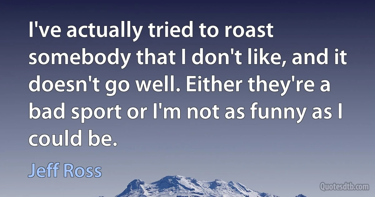 I've actually tried to roast somebody that I don't like, and it doesn't go well. Either they're a bad sport or I'm not as funny as I could be. (Jeff Ross)