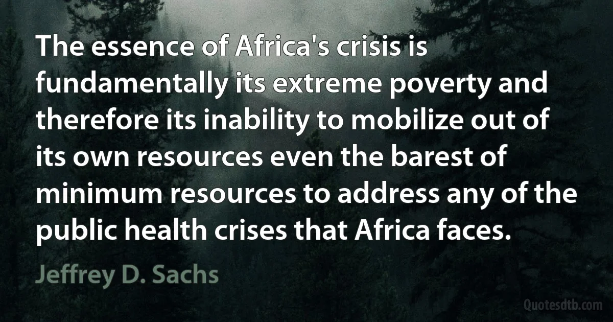 The essence of Africa's crisis is fundamentally its extreme poverty and therefore its inability to mobilize out of its own resources even the barest of minimum resources to address any of the public health crises that Africa faces. (Jeffrey D. Sachs)