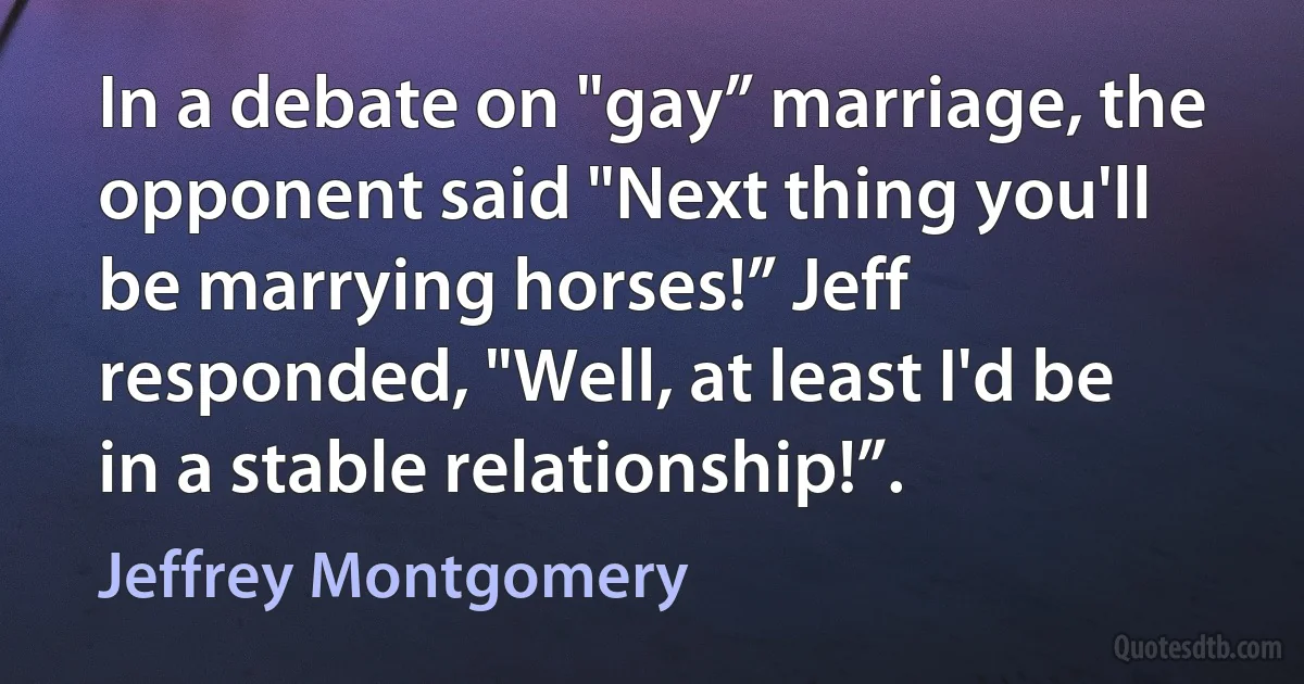 In a debate on "gay” marriage, the opponent said "Next thing you'll be marrying horses!” Jeff responded, "Well, at least I'd be in a stable relationship!”. (Jeffrey Montgomery)