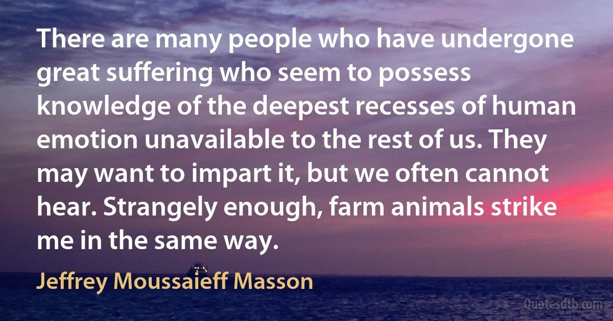 There are many people who have undergone great suffering who seem to possess knowledge of the deepest recesses of human emotion unavailable to the rest of us. They may want to impart it, but we often cannot hear. Strangely enough, farm animals strike me in the same way. (Jeffrey Moussaieff Masson)