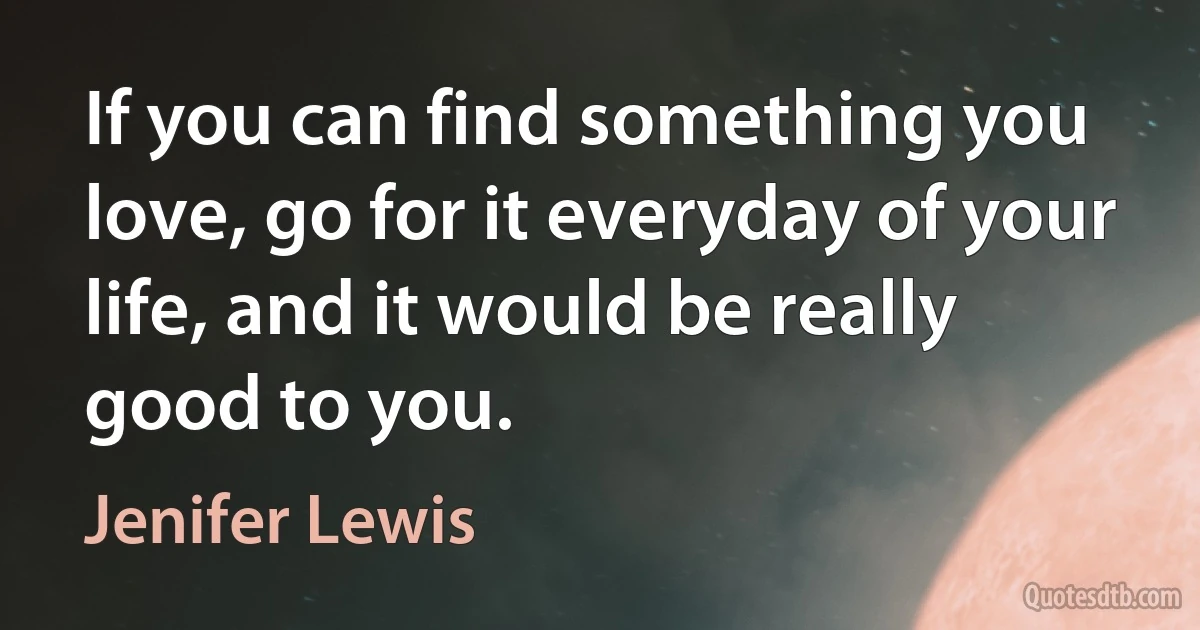 If you can find something you love, go for it everyday of your life, and it would be really good to you. (Jenifer Lewis)