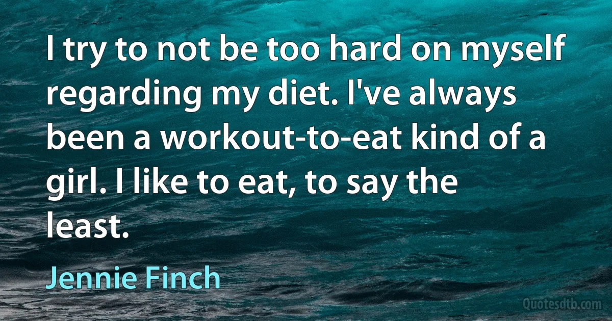 I try to not be too hard on myself regarding my diet. I've always been a workout-to-eat kind of a girl. I like to eat, to say the least. (Jennie Finch)