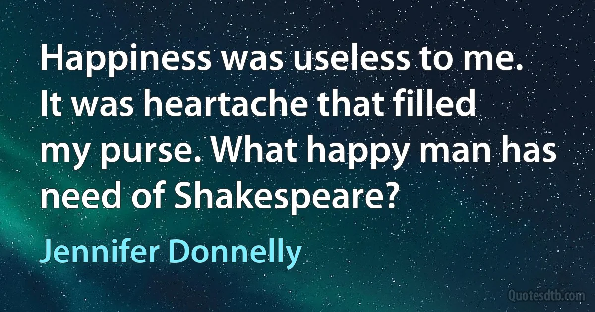 Happiness was useless to me. It was heartache that filled my purse. What happy man has need of Shakespeare? (Jennifer Donnelly)