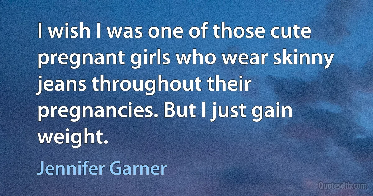 I wish I was one of those cute pregnant girls who wear skinny jeans throughout their pregnancies. But I just gain weight. (Jennifer Garner)