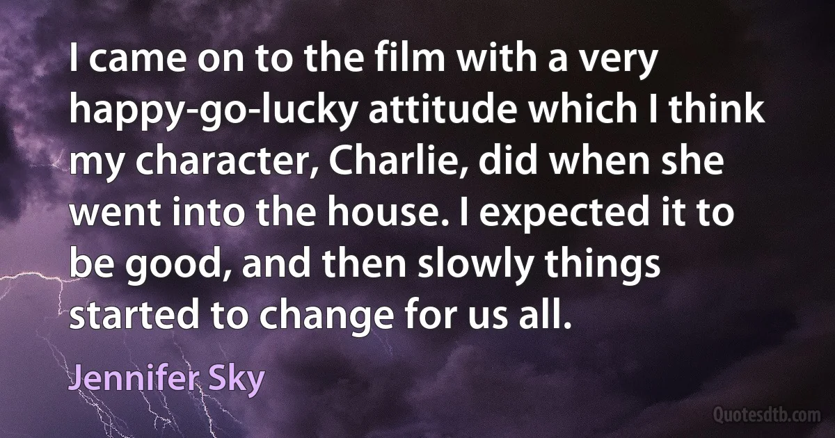 I came on to the film with a very happy-go-lucky attitude which I think my character, Charlie, did when she went into the house. I expected it to be good, and then slowly things started to change for us all. (Jennifer Sky)