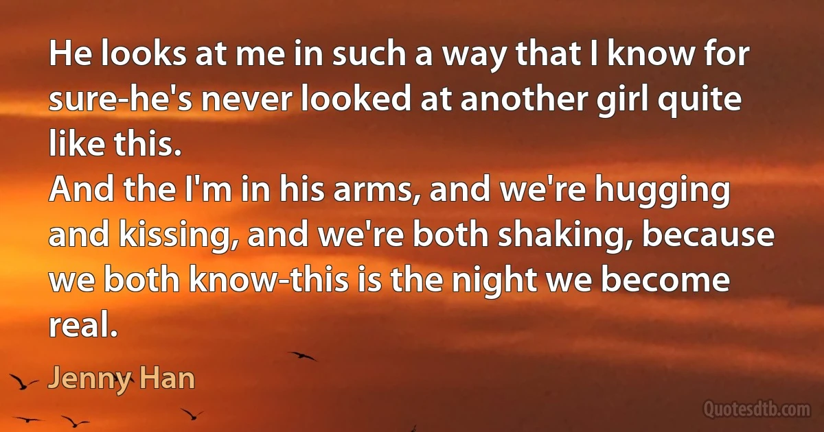 He looks at me in such a way that I know for sure-he's never looked at another girl quite like this.
And the I'm in his arms, and we're hugging and kissing, and we're both shaking, because we both know-this is the night we become real. (Jenny Han)