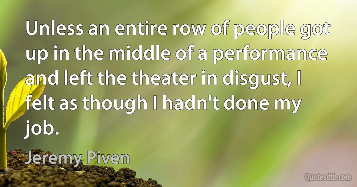 Unless an entire row of people got up in the middle of a performance and left the theater in disgust, I felt as though I hadn't done my job. (Jeremy Piven)