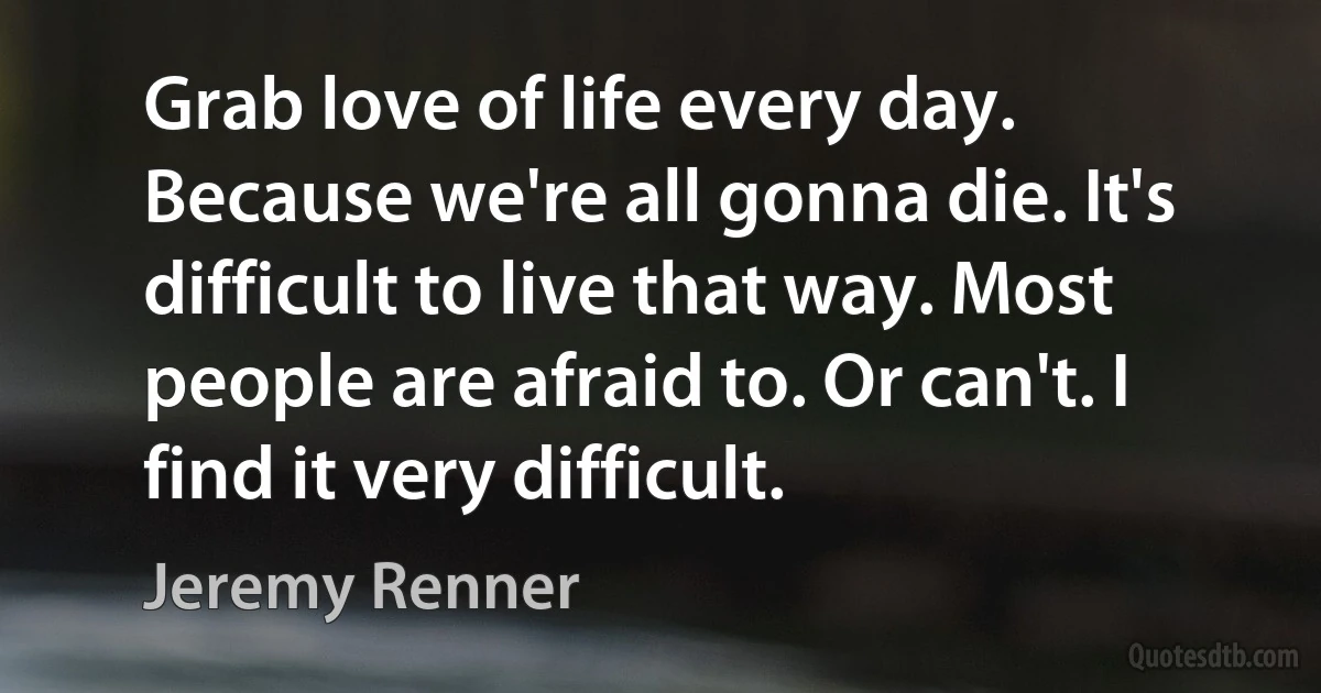 Grab love of life every day. Because we're all gonna die. It's difficult to live that way. Most people are afraid to. Or can't. I find it very difficult. (Jeremy Renner)