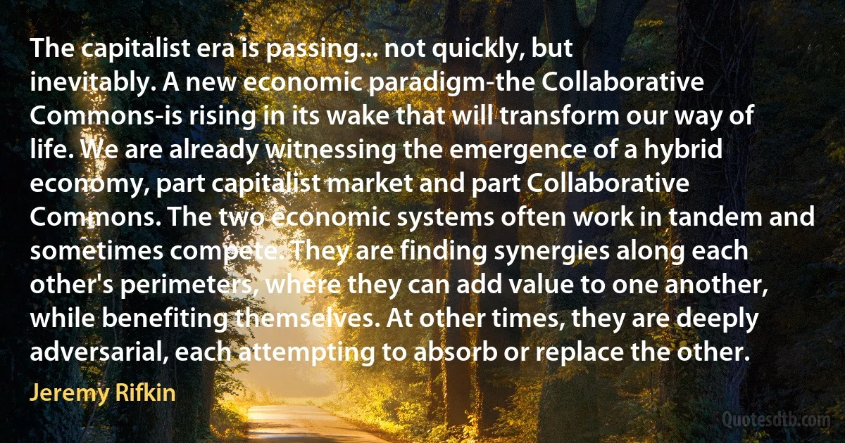 The capitalist era is passing... not quickly, but inevitably. A new economic paradigm-the Collaborative Commons-is rising in its wake that will transform our way of life. We are already witnessing the emergence of a hybrid economy, part capitalist market and part Collaborative Commons. The two economic systems often work in tandem and sometimes compete. They are finding synergies along each other's perimeters, where they can add value to one another, while benefiting themselves. At other times, they are deeply adversarial, each attempting to absorb or replace the other. (Jeremy Rifkin)