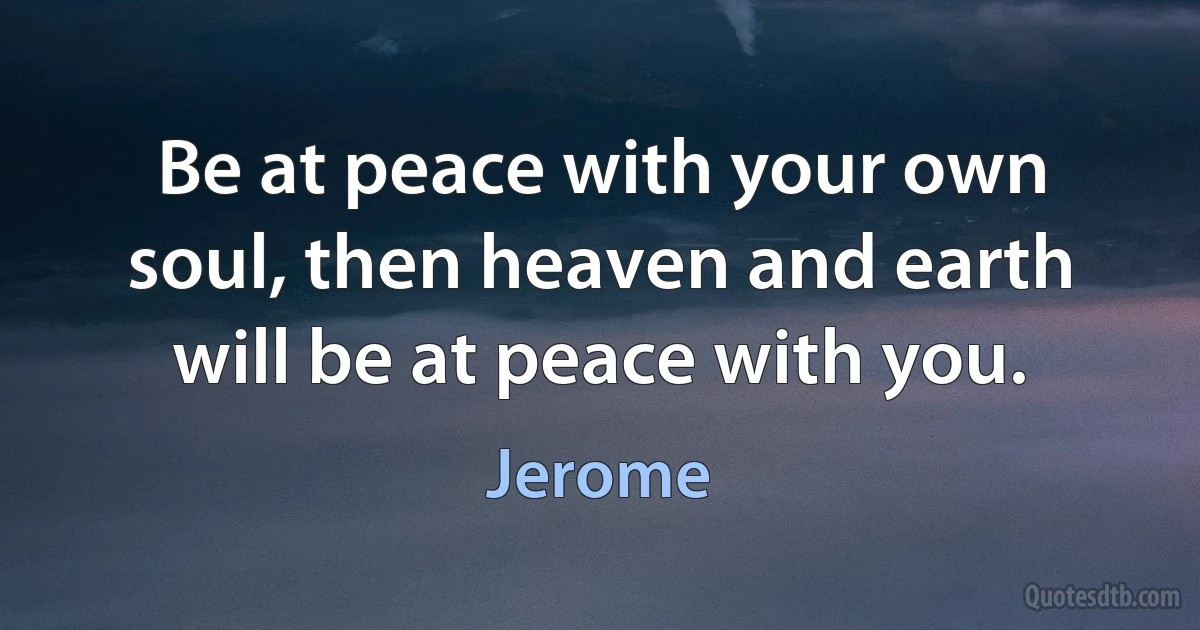 Be at peace with your own soul, then heaven and earth will be at peace with you. (Jerome)