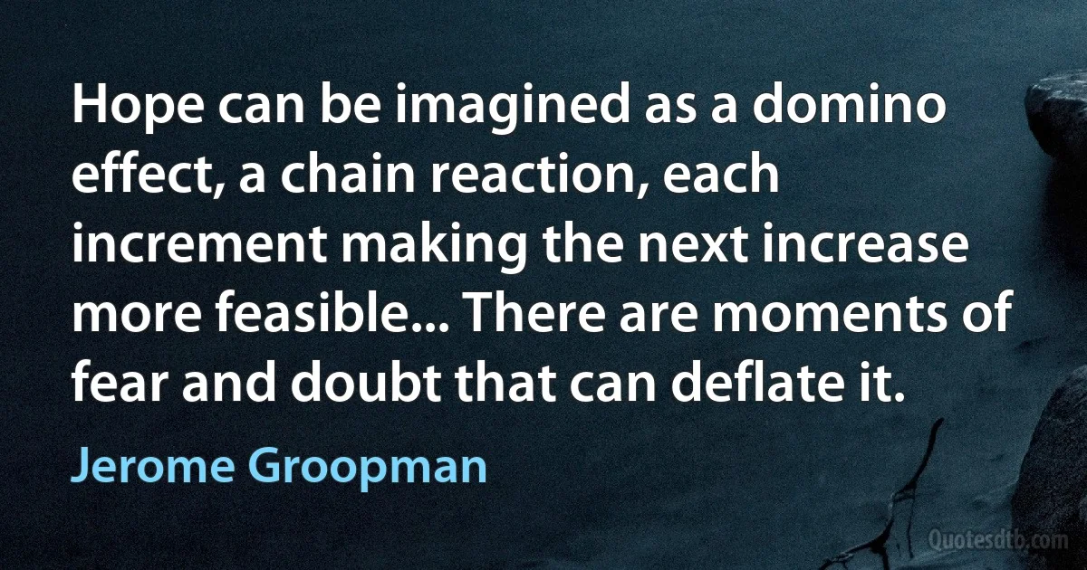 Hope can be imagined as a domino effect, a chain reaction, each increment making the next increase more feasible... There are moments of fear and doubt that can deflate it. (Jerome Groopman)