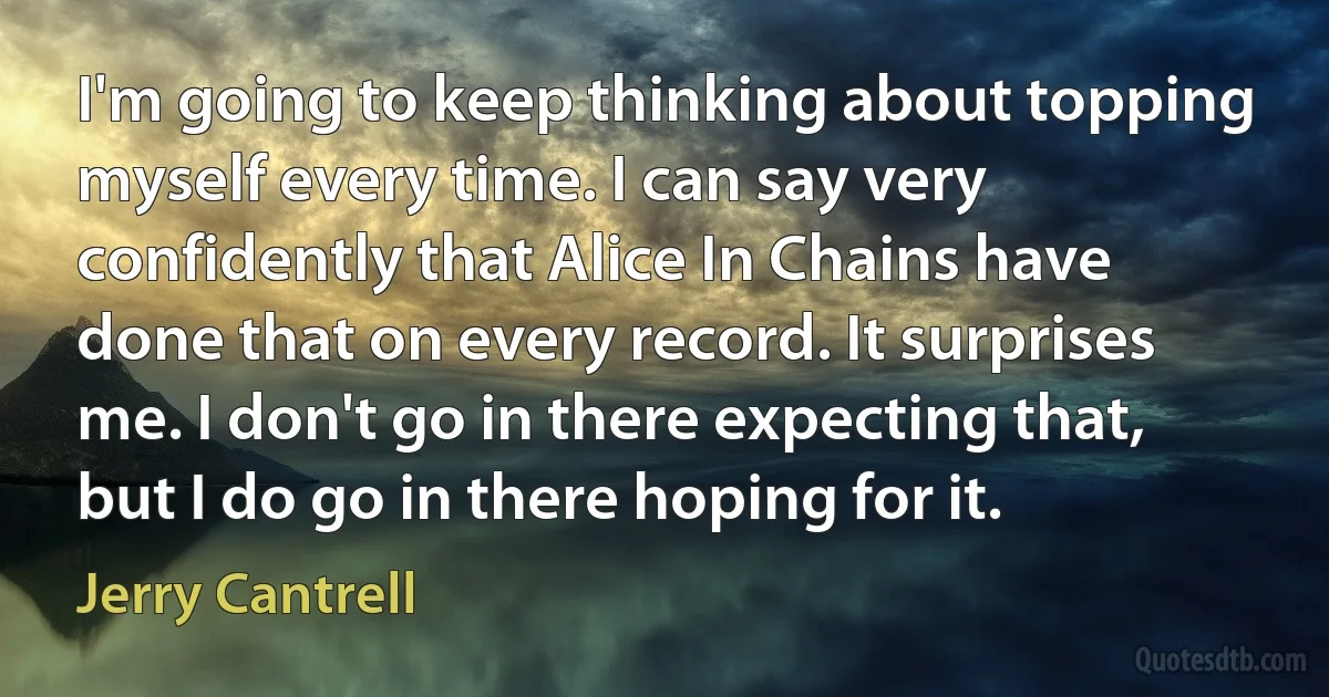 I'm going to keep thinking about topping myself every time. I can say very confidently that Alice In Chains have done that on every record. It surprises me. I don't go in there expecting that, but I do go in there hoping for it. (Jerry Cantrell)