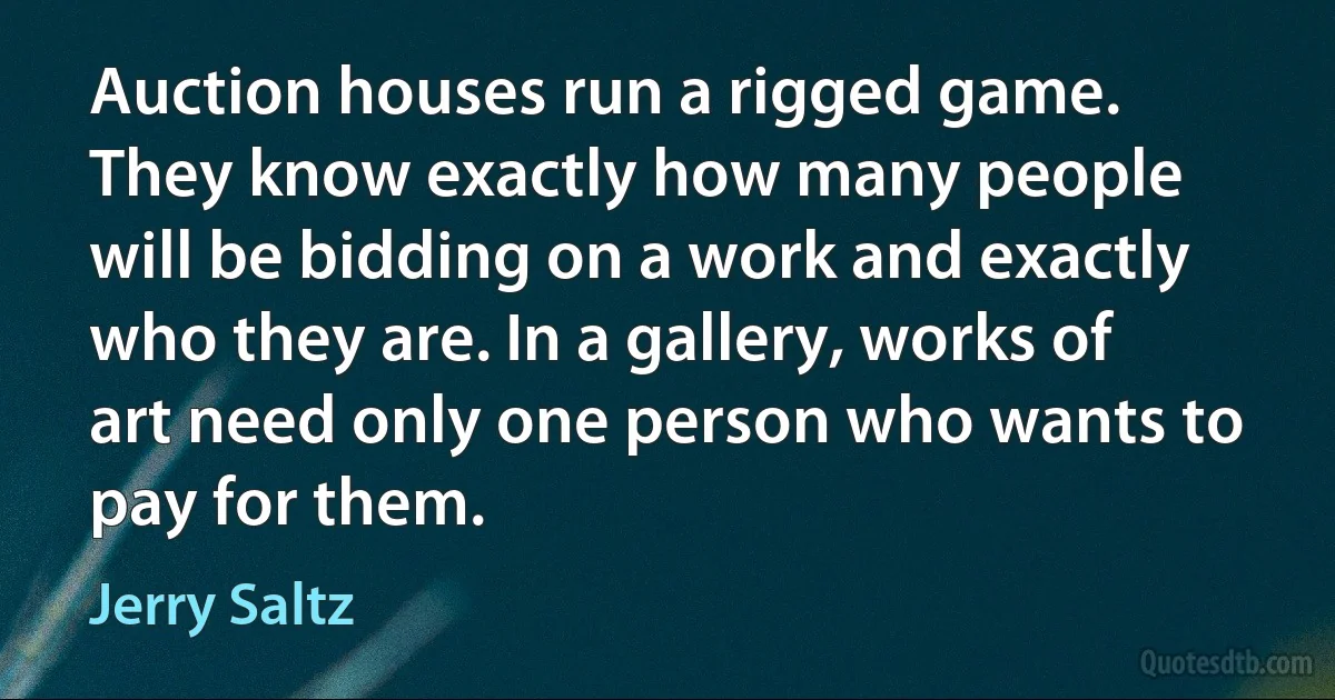 Auction houses run a rigged game. They know exactly how many people will be bidding on a work and exactly who they are. In a gallery, works of art need only one person who wants to pay for them. (Jerry Saltz)