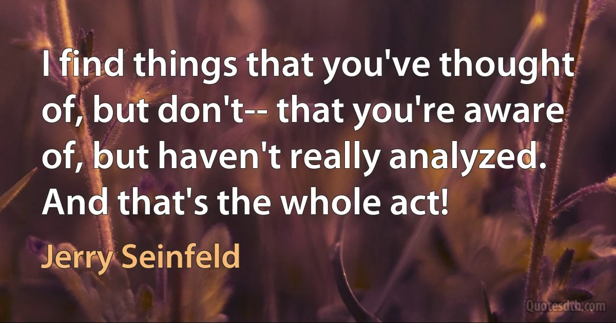 I find things that you've thought of, but don't-- that you're aware of, but haven't really analyzed. And that's the whole act! (Jerry Seinfeld)