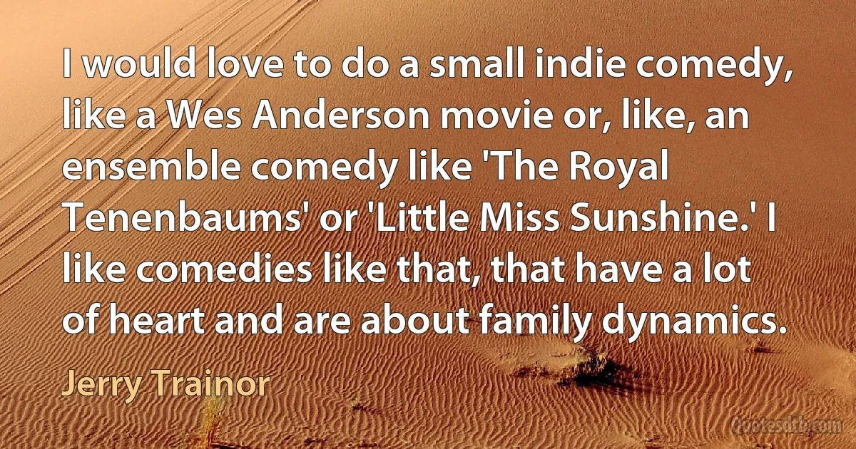 I would love to do a small indie comedy, like a Wes Anderson movie or, like, an ensemble comedy like 'The Royal Tenenbaums' or 'Little Miss Sunshine.' I like comedies like that, that have a lot of heart and are about family dynamics. (Jerry Trainor)