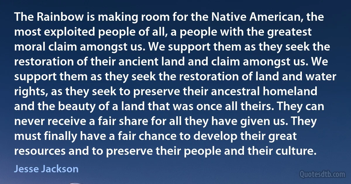 The Rainbow is making room for the Native American, the most exploited people of all, a people with the greatest moral claim amongst us. We support them as they seek the restoration of their ancient land and claim amongst us. We support them as they seek the restoration of land and water rights, as they seek to preserve their ancestral homeland and the beauty of a land that was once all theirs. They can never receive a fair share for all they have given us. They must finally have a fair chance to develop their great resources and to preserve their people and their culture. (Jesse Jackson)