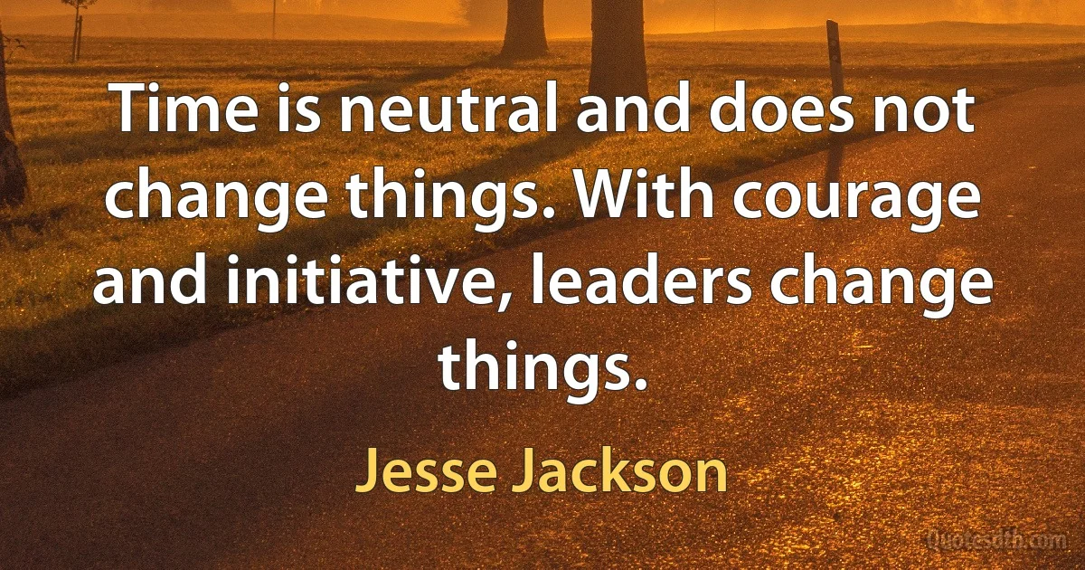 Time is neutral and does not change things. With courage and initiative, leaders change things. (Jesse Jackson)