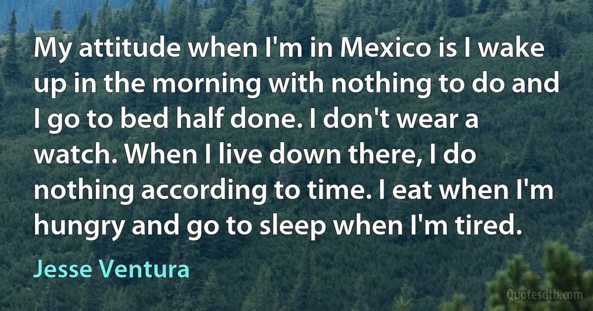 My attitude when I'm in Mexico is I wake up in the morning with nothing to do and I go to bed half done. I don't wear a watch. When I live down there, I do nothing according to time. I eat when I'm hungry and go to sleep when I'm tired. (Jesse Ventura)