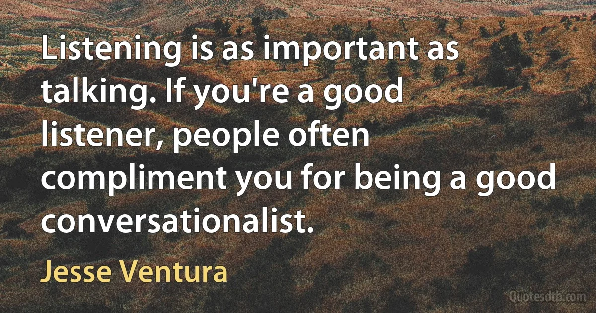 Listening is as important as talking. If you're a good listener, people often compliment you for being a good conversationalist. (Jesse Ventura)