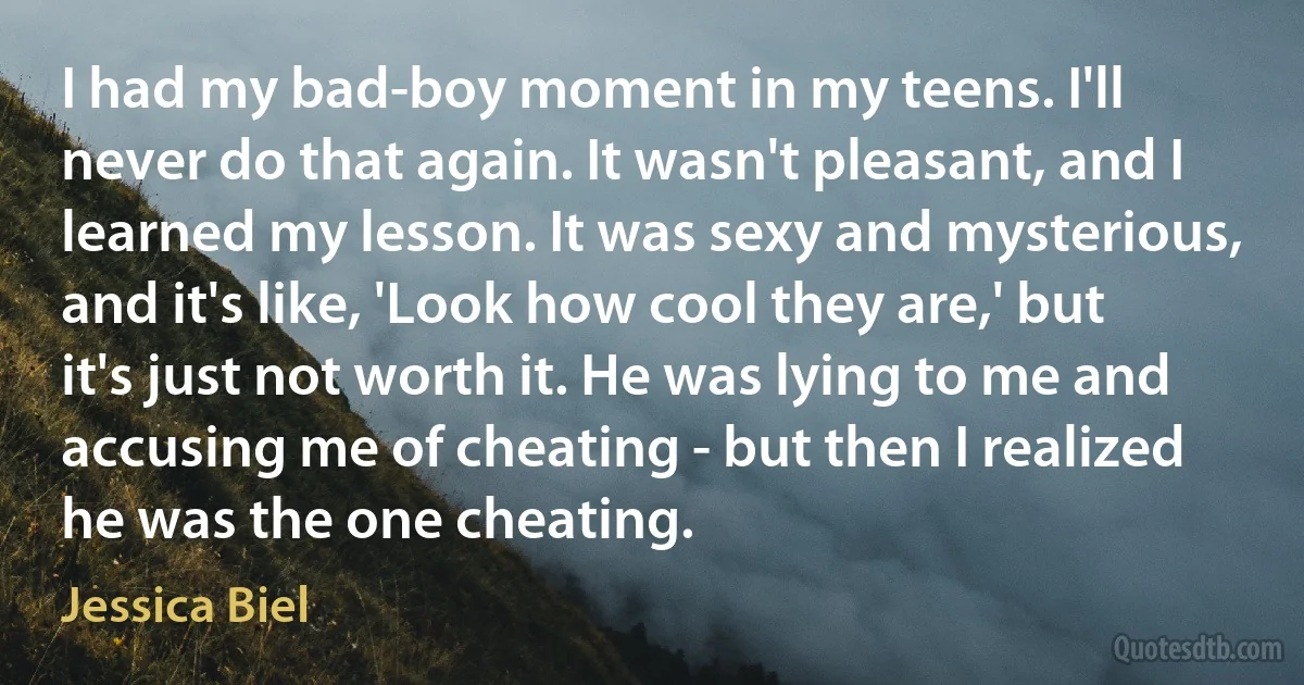 I had my bad-boy moment in my teens. I'll never do that again. It wasn't pleasant, and I learned my lesson. It was sexy and mysterious, and it's like, 'Look how cool they are,' but it's just not worth it. He was lying to me and accusing me of cheating - but then I realized he was the one cheating. (Jessica Biel)