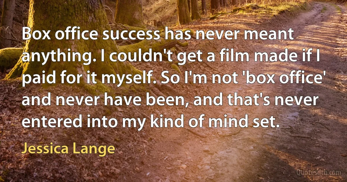 Box office success has never meant anything. I couldn't get a film made if I paid for it myself. So I'm not 'box office' and never have been, and that's never entered into my kind of mind set. (Jessica Lange)