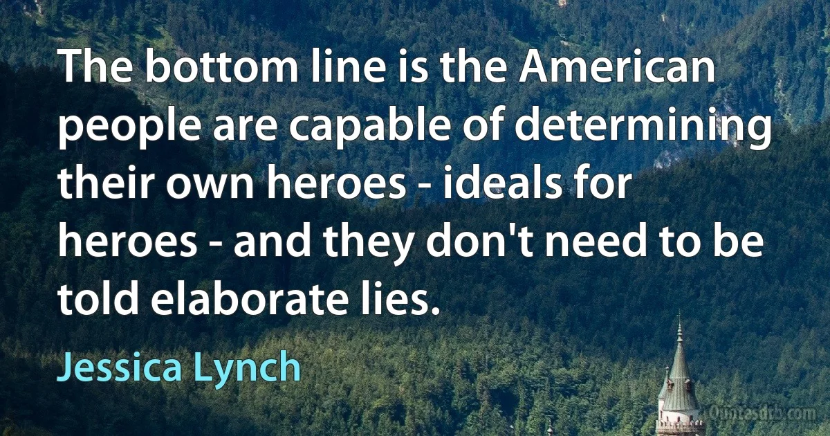 The bottom line is the American people are capable of determining their own heroes - ideals for heroes - and they don't need to be told elaborate lies. (Jessica Lynch)