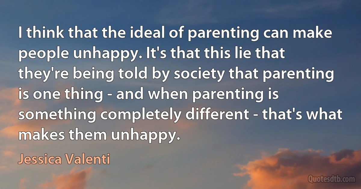 I think that the ideal of parenting can make people unhappy. It's that this lie that they're being told by society that parenting is one thing - and when parenting is something completely different - that's what makes them unhappy. (Jessica Valenti)