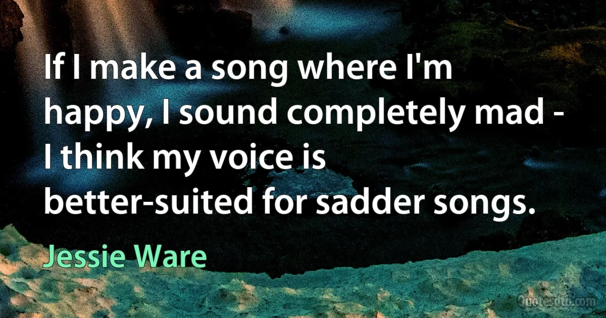 If I make a song where I'm happy, I sound completely mad - I think my voice is better-suited for sadder songs. (Jessie Ware)