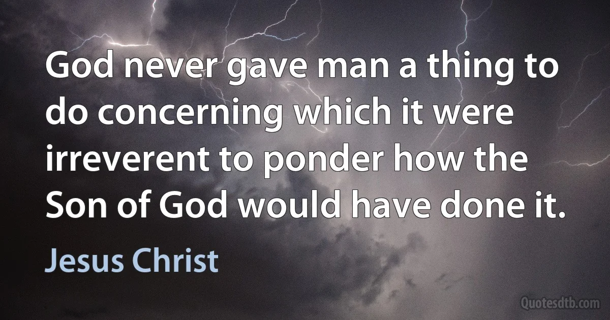 God never gave man a thing to do concerning which it were irreverent to ponder how the Son of God would have done it. (Jesus Christ)