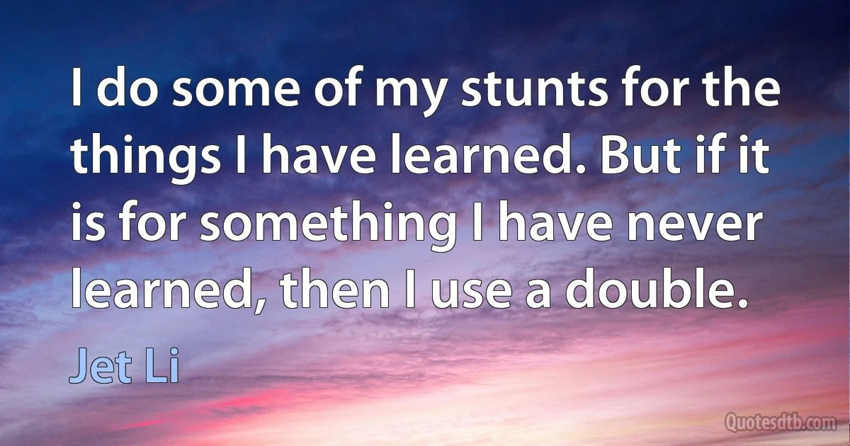 I do some of my stunts for the things I have learned. But if it is for something I have never learned, then I use a double. (Jet Li)