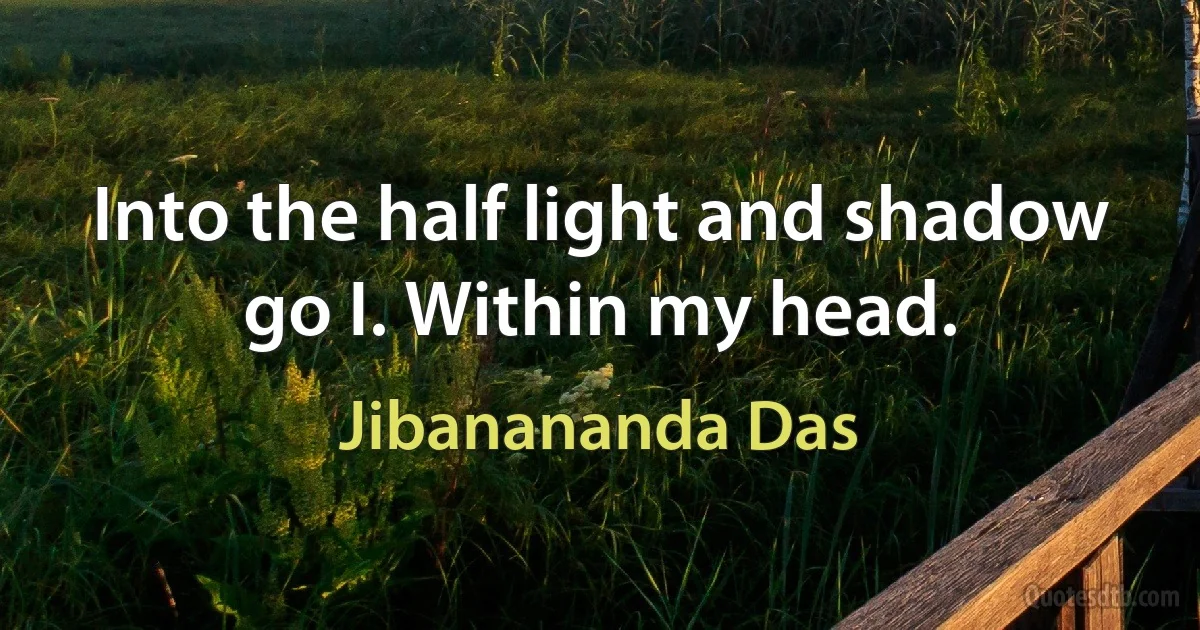 Into the half light and shadow go I. Within my head. (Jibanananda Das)