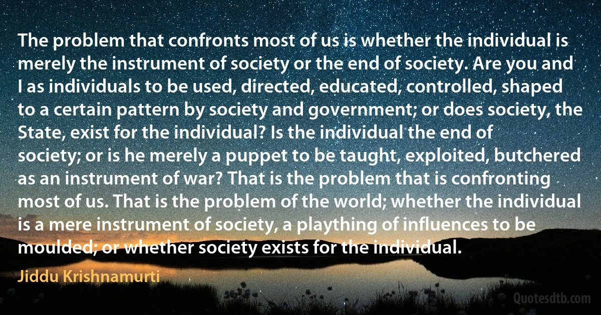 The problem that confronts most of us is whether the individual is merely the instrument of society or the end of society. Are you and I as individuals to be used, directed, educated, controlled, shaped to a certain pattern by society and government; or does society, the State, exist for the individual? Is the individual the end of society; or is he merely a puppet to be taught, exploited, butchered as an instrument of war? That is the problem that is confronting most of us. That is the problem of the world; whether the individual is a mere instrument of society, a plaything of influences to be moulded; or whether society exists for the individual. (Jiddu Krishnamurti)