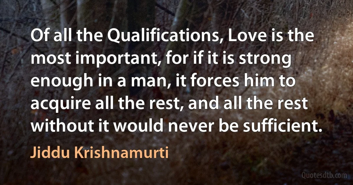 Of all the Qualifications, Love is the most important, for if it is strong enough in a man, it forces him to acquire all the rest, and all the rest without it would never be sufficient. (Jiddu Krishnamurti)