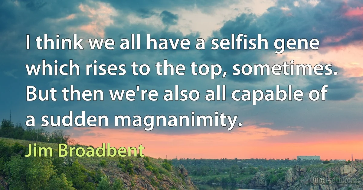 I think we all have a selfish gene which rises to the top, sometimes. But then we're also all capable of a sudden magnanimity. (Jim Broadbent)