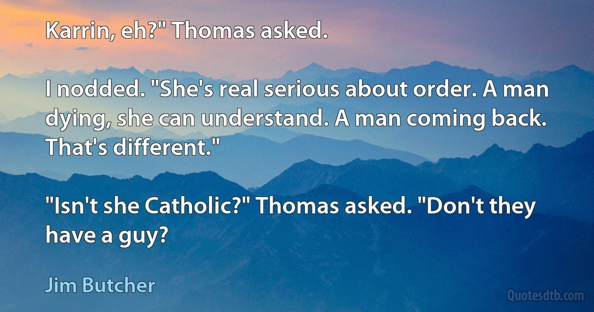 Karrin, eh?" Thomas asked.

I nodded. "She's real serious about order. A man dying, she can understand. A man coming back. That's different."

"Isn't she Catholic?" Thomas asked. "Don't they have a guy? (Jim Butcher)