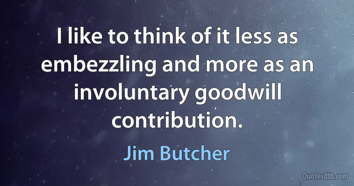 I like to think of it less as embezzling and more as an involuntary goodwill contribution. (Jim Butcher)