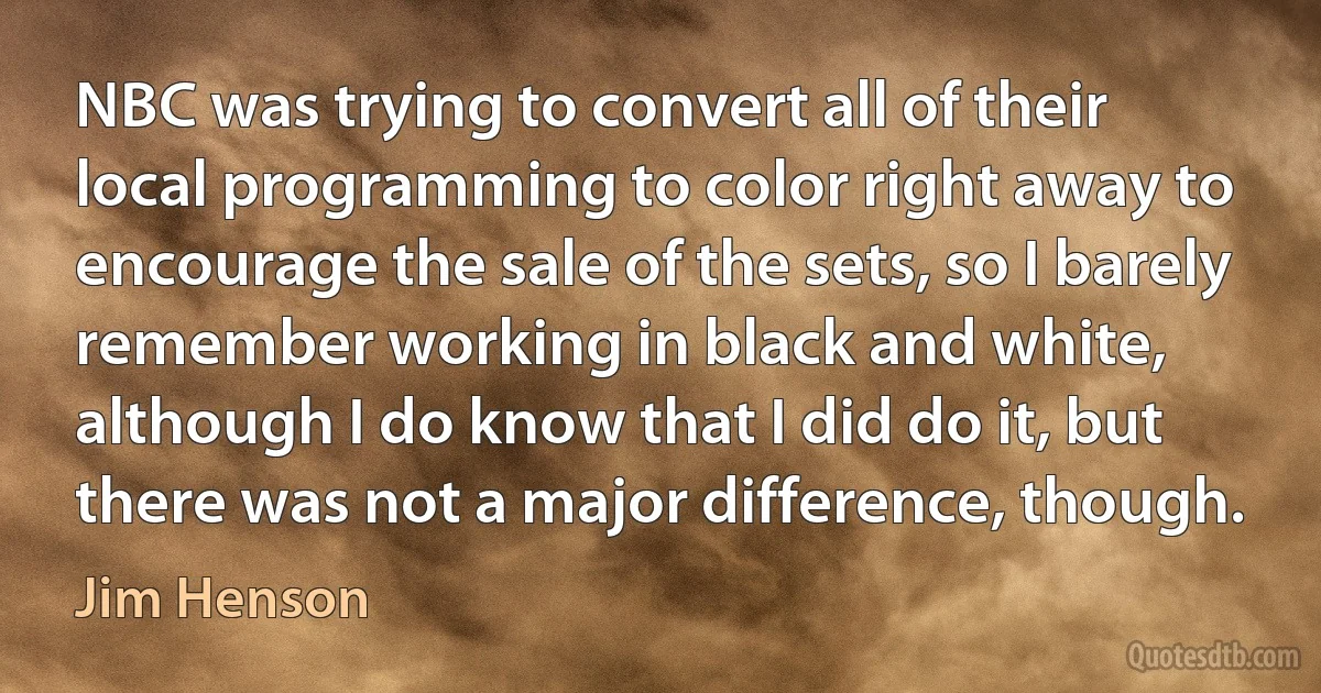 NBC was trying to convert all of their local programming to color right away to encourage the sale of the sets, so I barely remember working in black and white, although I do know that I did do it, but there was not a major difference, though. (Jim Henson)