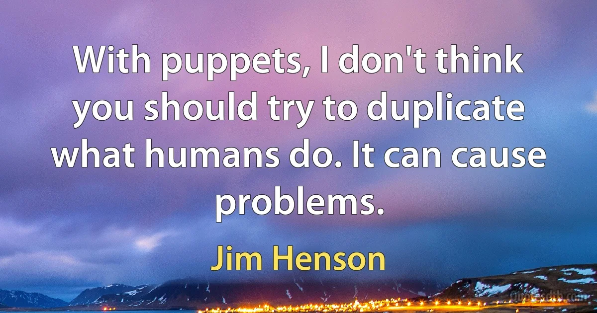 With puppets, I don't think you should try to duplicate what humans do. It can cause problems. (Jim Henson)