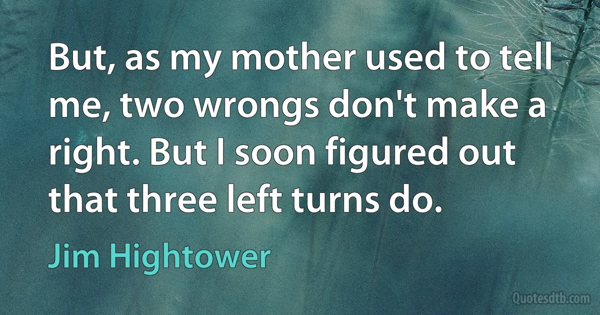 But, as my mother used to tell me, two wrongs don't make a right. But I soon figured out that three left turns do. (Jim Hightower)