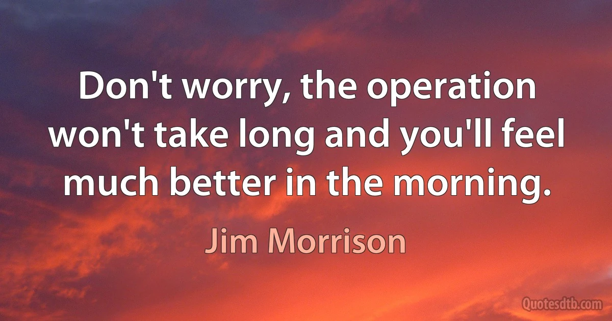 Don't worry, the operation won't take long and you'll feel much better in the morning. (Jim Morrison)