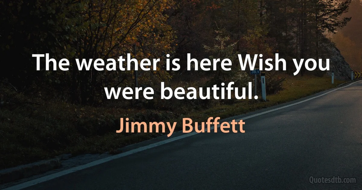 The weather is here Wish you were beautiful. (Jimmy Buffett)