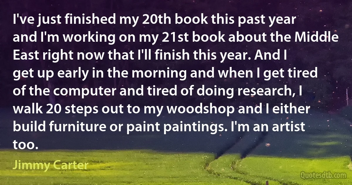 I've just finished my 20th book this past year and I'm working on my 21st book about the Middle East right now that I'll finish this year. And I get up early in the morning and when I get tired of the computer and tired of doing research, I walk 20 steps out to my woodshop and I either build furniture or paint paintings. I'm an artist too. (Jimmy Carter)