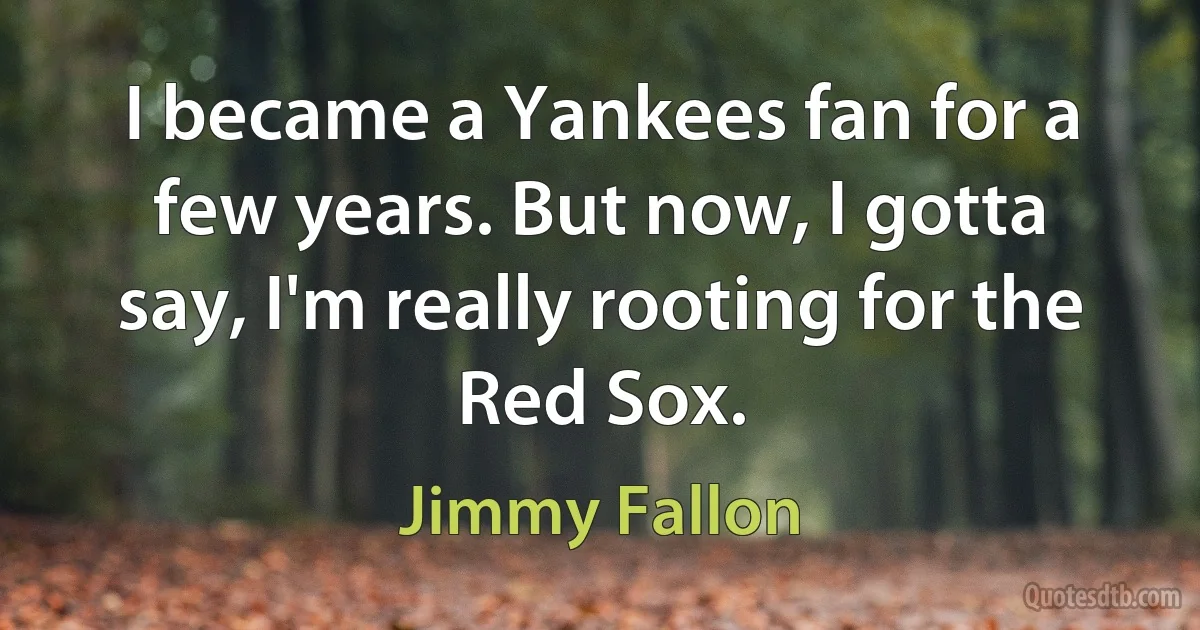 I became a Yankees fan for a few years. But now, I gotta say, I'm really rooting for the Red Sox. (Jimmy Fallon)