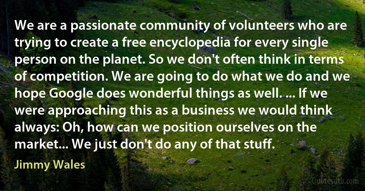 We are a passionate community of volunteers who are trying to create a free encyclopedia for every single person on the planet. So we don't often think in terms of competition. We are going to do what we do and we hope Google does wonderful things as well. ... If we were approaching this as a business we would think always: Oh, how can we position ourselves on the market... We just don't do any of that stuff. (Jimmy Wales)