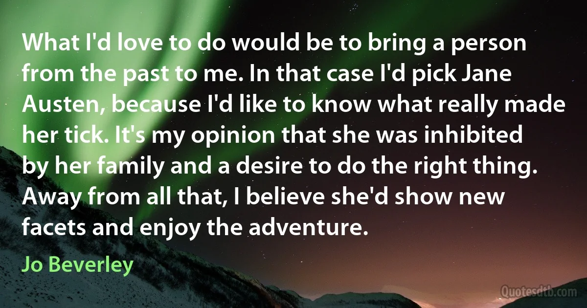 What I'd love to do would be to bring a person from the past to me. In that case I'd pick Jane Austen, because I'd like to know what really made her tick. It's my opinion that she was inhibited by her family and a desire to do the right thing. Away from all that, I believe she'd show new facets and enjoy the adventure. (Jo Beverley)