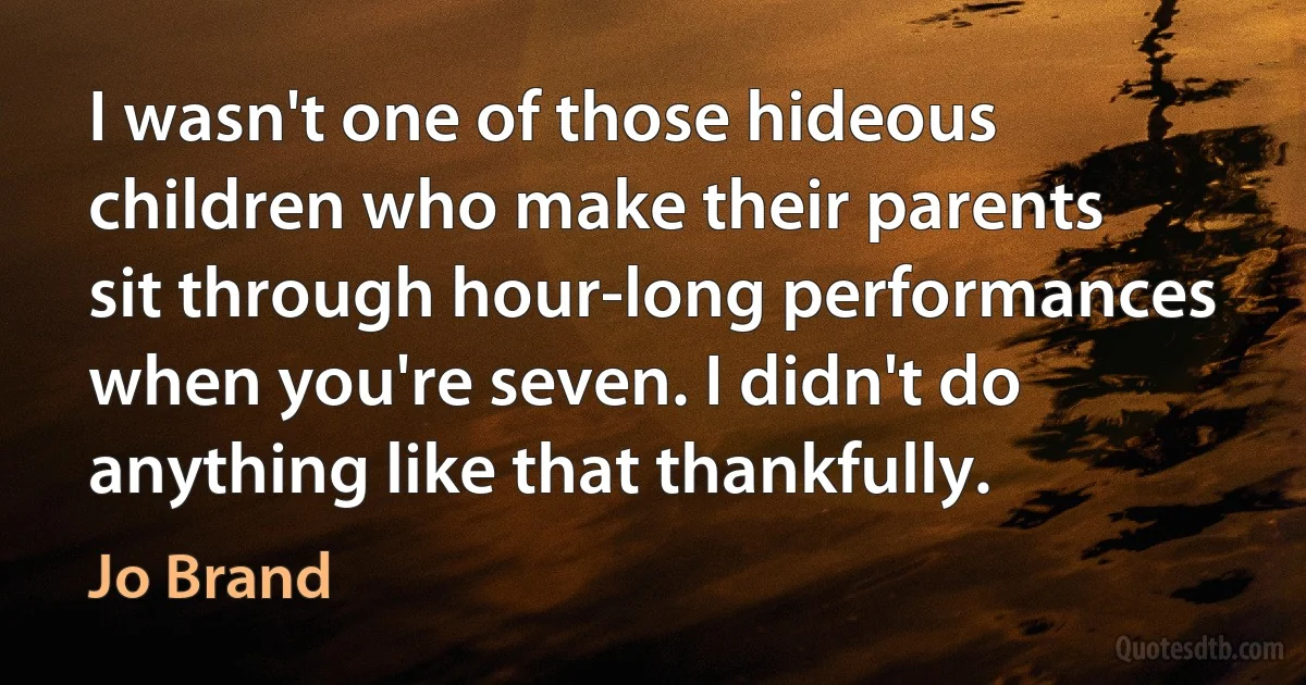 I wasn't one of those hideous children who make their parents sit through hour-long performances when you're seven. I didn't do anything like that thankfully. (Jo Brand)