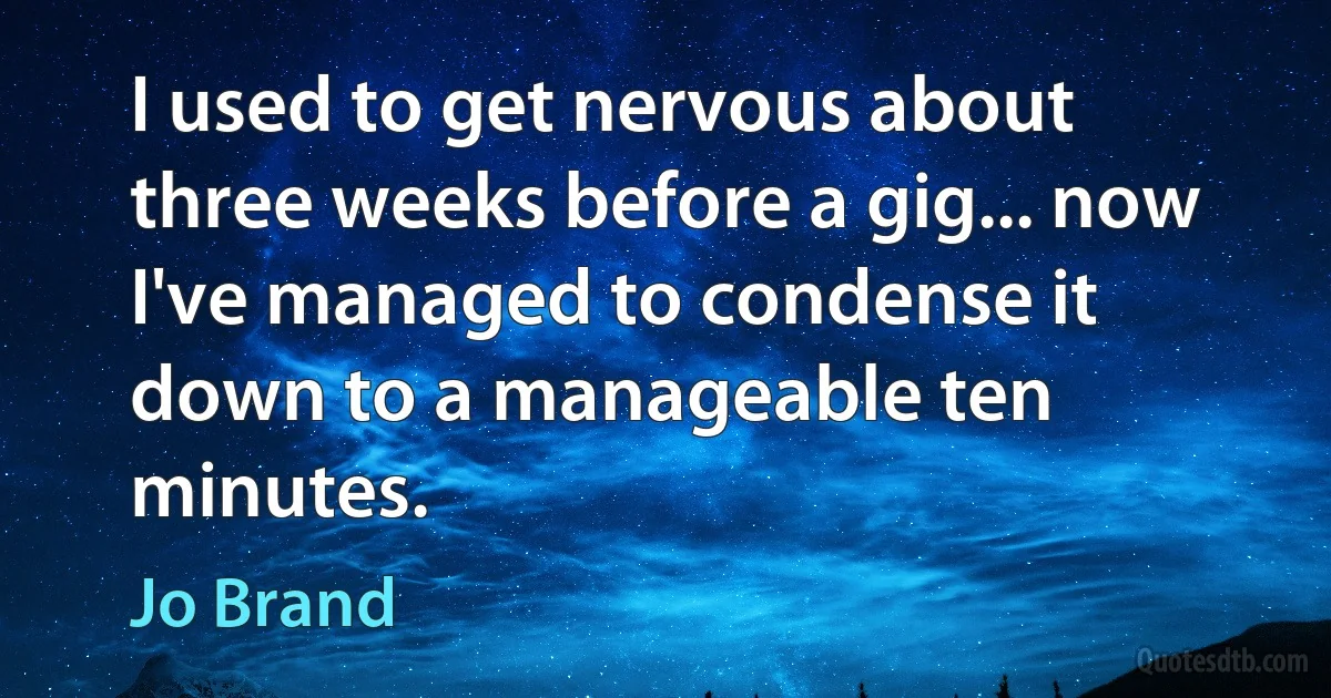 I used to get nervous about three weeks before a gig... now I've managed to condense it down to a manageable ten minutes. (Jo Brand)